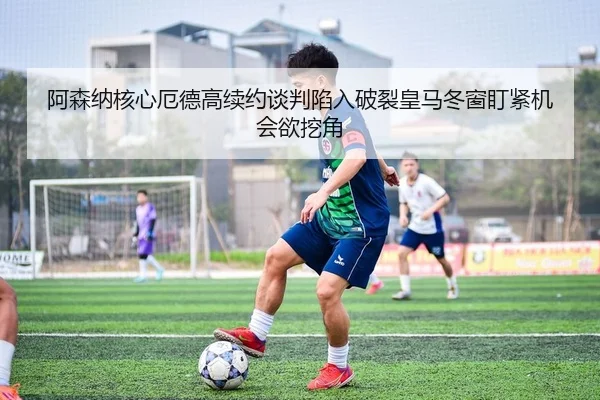 阿森纳核心厄德高续约谈判陷入破裂皇马冬窗盯紧机会欲挖角
